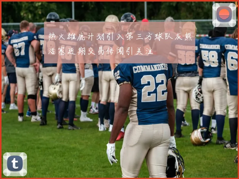 热火雄鹿计划引入第三方球队灰熊活塞近期交易传闻引关注