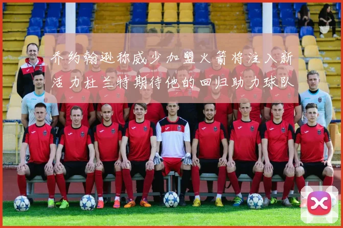 乔约翰逊称威少加盟火箭将注入新活力杜兰特期待他的回归助力球队