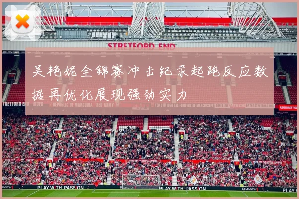 吴艳妮全锦赛冲击纪录起跑反应数据再优化展现强劲实力