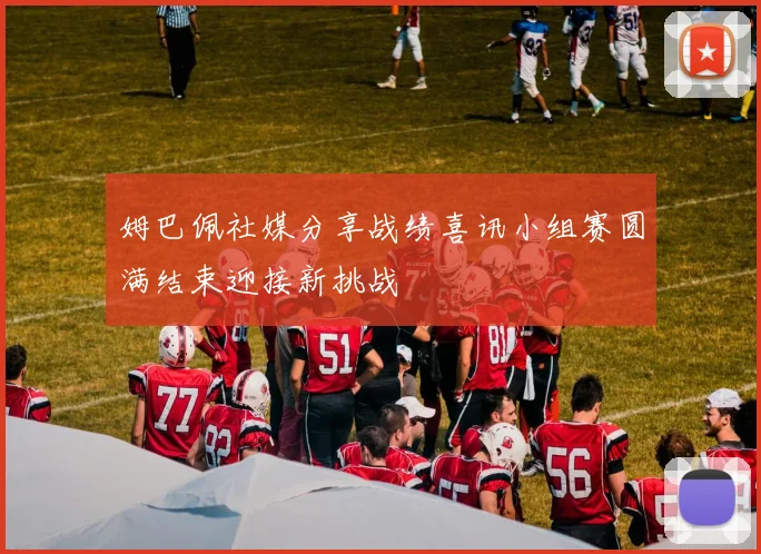 姆巴佩社媒分享战绩喜讯小组赛圆满结束迎接新挑战