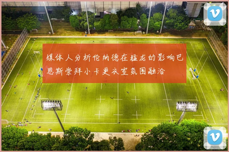 媒体人分析伦纳德在猛龙的影响巴恩斯崇拜小卡更衣室氛围融洽