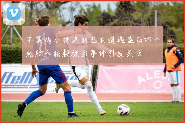 不莱梅小将库利巴利遭遇盗窃四个轮胎和轮毂被盗事件引发关注