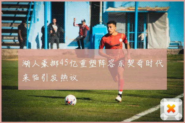 湖人豪掷45亿重塑阵容东契奇时代来临引发热议