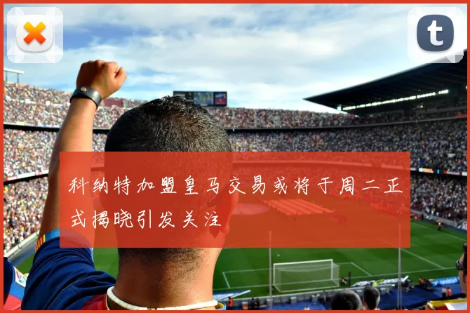 科纳特加盟皇马交易或将于周二正式揭晓引发关注