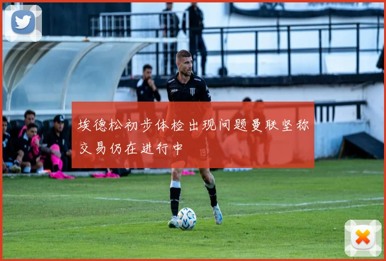 埃德松初步体检出现问题曼联坚称交易仍在进行中
