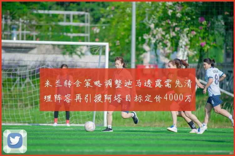 米兰转会策略调整迪马透露需先清理阵容再引援阿塔目标定价4000万