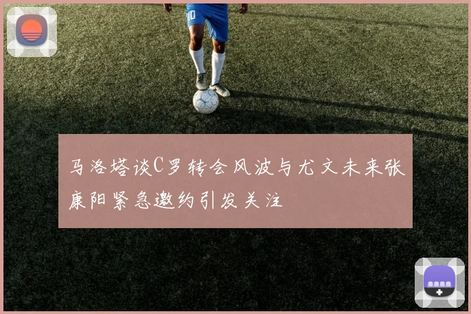 马洛塔谈C罗转会风波与尤文未来张康阳紧急邀约引发关注